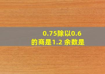 0.75除以0.6的商是1.2 余数是